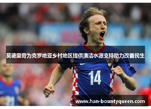 莫德里奇为克罗地亚乡村地区提供清洁水源支持助力改善民生 莫德里奇为克罗地亚乡村地区提供清洁水源支持助力改善民生