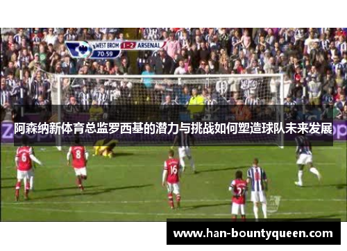 阿森纳新体育总监罗西基的潜力与挑战如何塑造球队未来发展