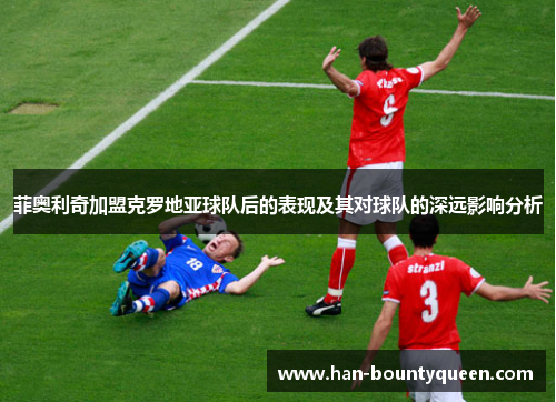 菲奥利奇加盟克罗地亚球队后的表现及其对球队的深远影响分析 菲奥利奇加盟克罗地亚球队后的表现及其对球队的深远影响分析