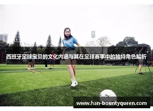 西班牙足球宝贝的文化内涵与其在足球赛事中的独特角色解析