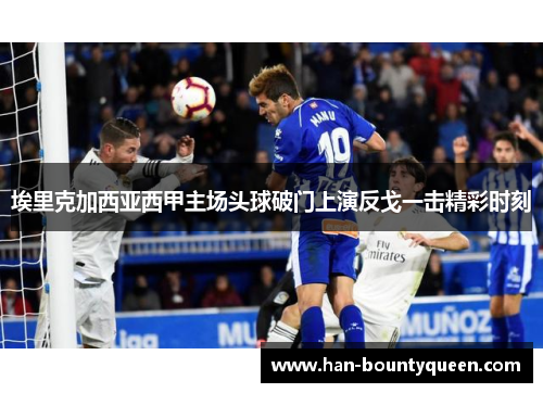 埃里克加西亚西甲主场头球破门上演反戈一击精彩时刻 埃里克加西亚西甲主场头球破门上演反戈一击精彩时刻