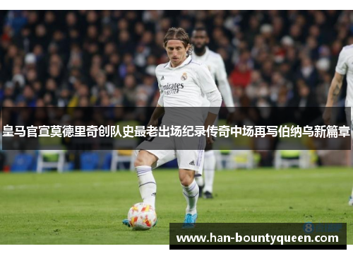 皇马官宣莫德里奇创队史最老出场纪录传奇中场再写伯纳乌新篇章