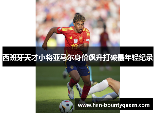 西班牙天才小将亚马尔身价飙升打破最年轻纪录 西班牙天才小将亚马尔身价飙升打破最年轻纪录