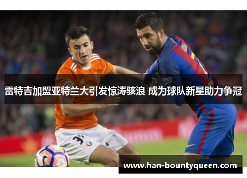 雷特吉加盟亚特兰大引发惊涛骇浪 成为球队新星助力争冠 雷特吉加盟亚特兰大引发惊涛骇浪 成为球队新星助力争冠