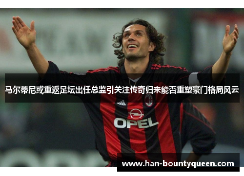 马尔蒂尼或重返足坛出任总监引关注传奇归来能否重塑豪门格局风云