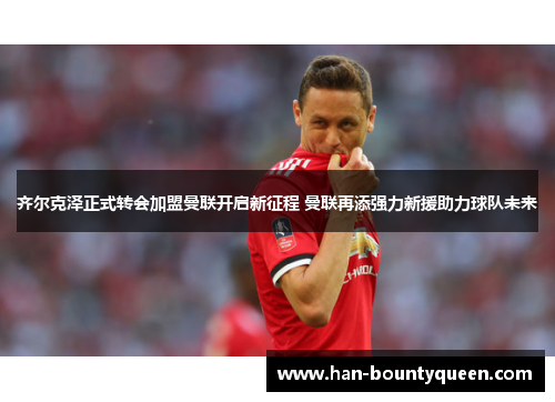 齐尔克泽正式转会加盟曼联开启新征程 曼联再添强力新援助力球队未来