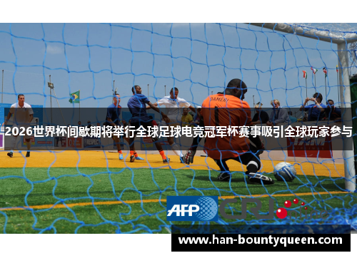 2026世界杯间歇期将举行全球足球电竞冠军杯赛事吸引全球玩家参与
