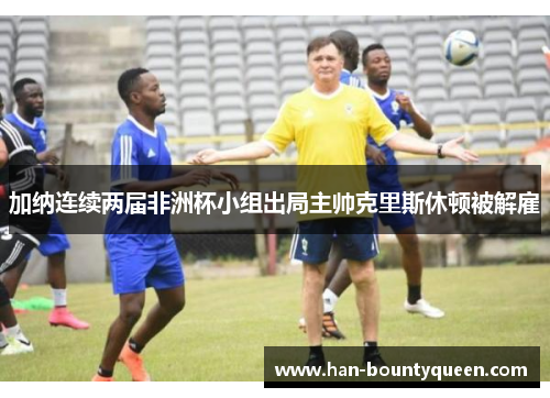 加纳连续两届非洲杯小组出局主帅克里斯休顿被解雇 加纳连续两届非洲杯小组出局主帅克里斯休顿被解雇