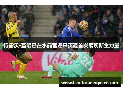 特雷沃·查洛巴在水晶宫迎来英超首发展现新生力量 特雷沃·查洛巴在水晶宫迎来英超首发展现新生力量